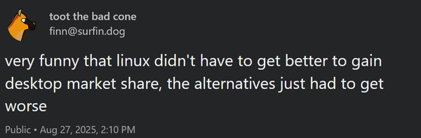 Mastodon post from user finn: "very funny that linux didn't have to get better to gain desktop market share, the alternatives just had to get worse"